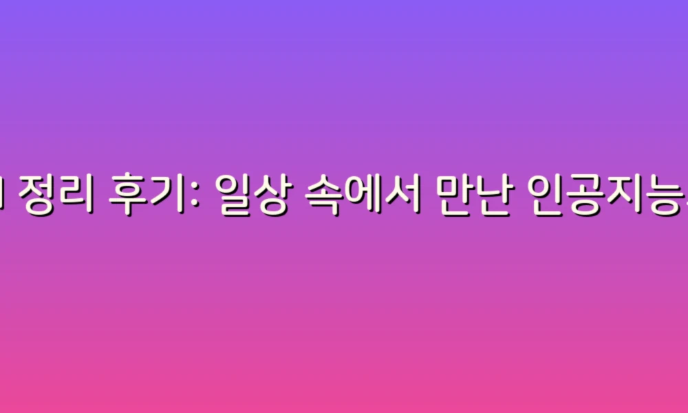 AI 정리 후기: 일상 속에서 만난 인공지능의 매력