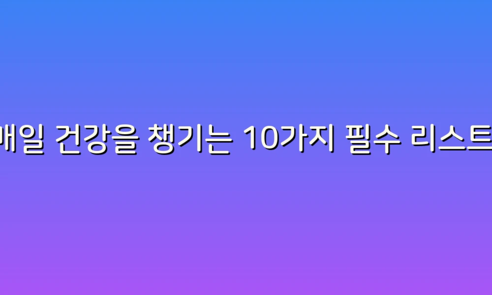 매일 건강을 챙기는 10가지 필수 리스트!