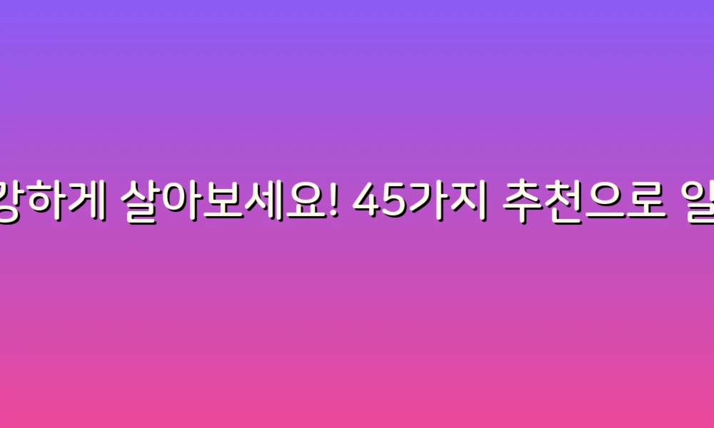 건강하게 살아보세요! 45가지 추천으로 일상 속 활력을 찾아보세요!