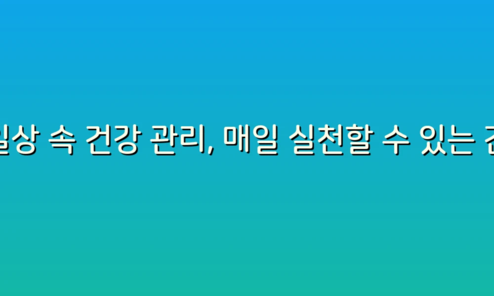 일상 속 건강 관리, 매일 실천할 수 있는 간단한 팁과 추천!