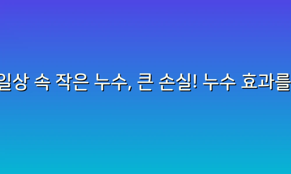 일상 속 작은 누수, 큰 손실! 누수 효과를 예방하는 꿀팁