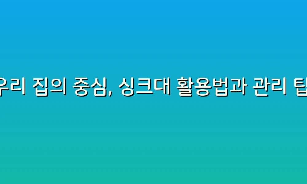 우리 집의 중심, 싱크대 활용법과 관리 팁!