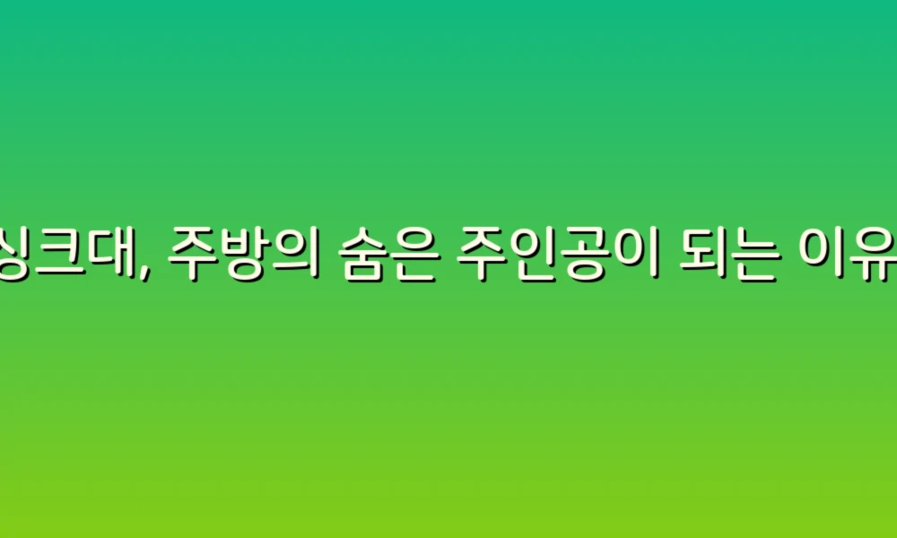 싱크대, 주방의 숨은 주인공이 되는 이유!