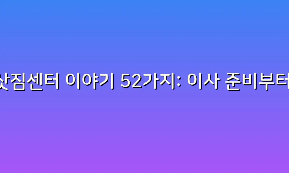 이삿짐센터 이야기 52가지: 이사 준비부터 정리까지, 알찬 팁 모음!
