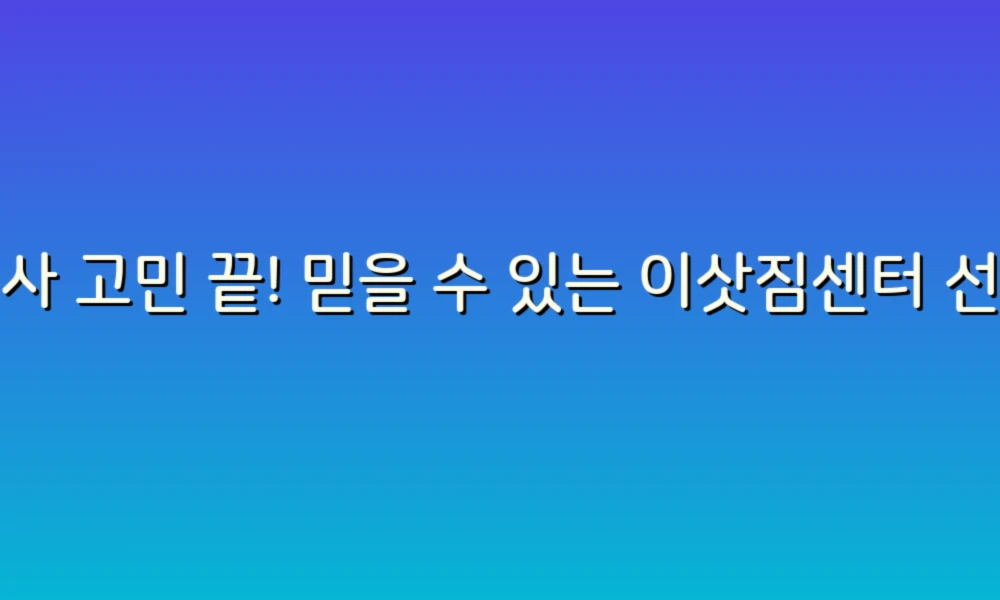 이사 고민 끝! 믿을 수 있는 이삿짐센터 선택 가이드