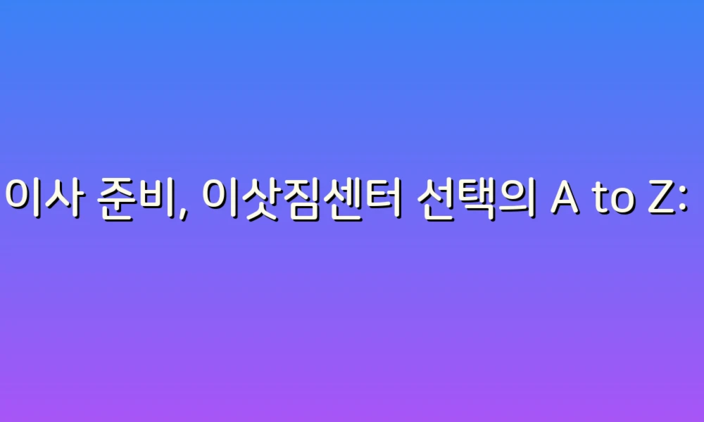 이사 준비, 이삿짐센터 선택의 A to Z: 현명한 정책으로 알뜰하게!