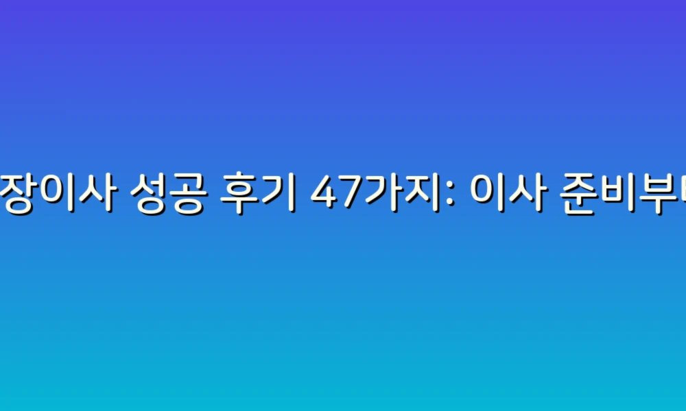 포장이사 성공 후기 47가지: 이사 준비부터 마무리까지 완벽 가이드!